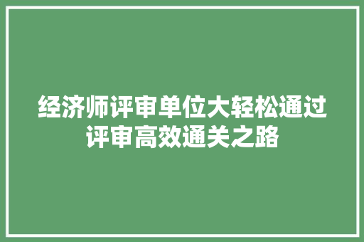 经济师评审单位大轻松通过评审高效通关之路 经济师评审单位大轻松通过评审高效通关之路