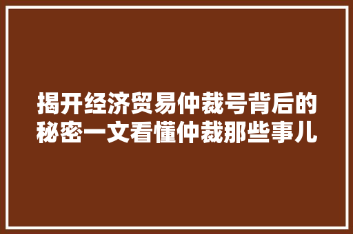 揭开经济贸易仲裁号背后的秘密一文看懂仲裁那些事儿 揭开经济贸易仲裁号背后的秘密一文看懂仲裁那些事儿