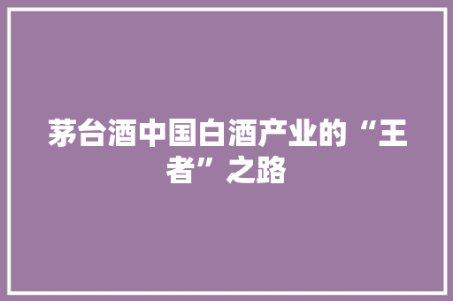 茅台酒中国白酒产业的“王者”之路 茅台酒中国白酒产业的“王者”之路