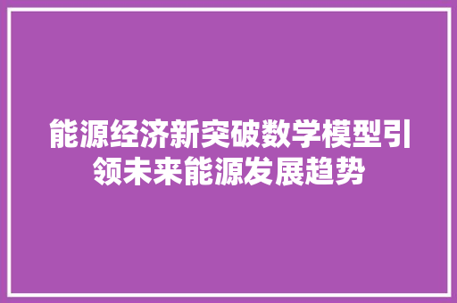 能源经济新突破数学模型引领未来能源发展趋势 能源经济新突破数学模型引领未来能源发展趋势
