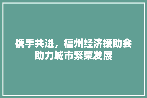 携手共进,福州经济援助会助力城市繁荣发展 携手共进,福州经济援助会助力城市繁荣发展