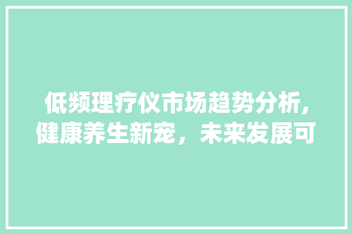 低频理疗仪市场趋势分析,健康养生新宠,未来发展可期_低频理疗仪市场趋势分析 低频理疗仪市场趋势分析,健康养生新宠,未来发展可期_低频理疗仪市场趋势分析