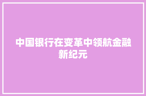 中国银行在变革中领航金融新纪元 中国银行在变革中领航金融新纪元