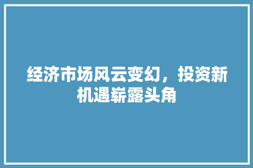 经济市场风云变幻,投资新机遇崭露头角 经济市场风云变幻,投资新机遇崭露头角