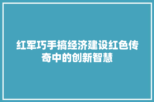 红军巧手搞经济建设红色传奇中的创新智慧 红军巧手搞经济建设红色传奇中的创新智慧