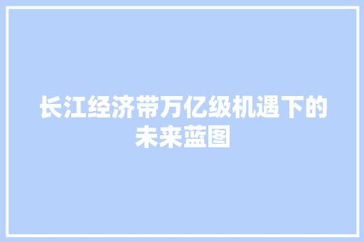 长江经济带万亿级机遇下的未来蓝图 长江经济带万亿级机遇下的未来蓝图