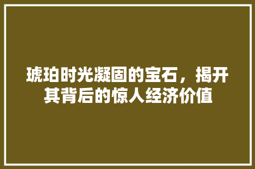 琥珀时光凝固的宝石,揭开其背后的惊人经济价值 琥珀时光凝固的宝石,揭开其背后的惊人经济价值