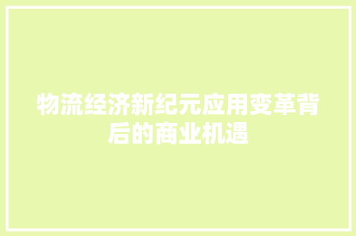 物流经济新纪元应用变革背后的商业机遇 物流经济新纪元应用变革背后的商业机遇