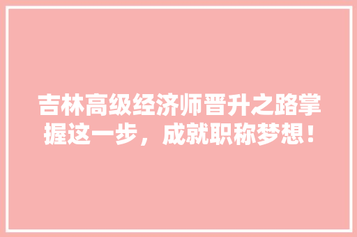 吉林高级经济师晋升之路掌握这一步，成就职称梦想！