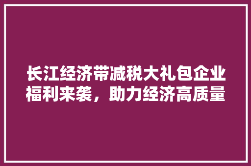 长江经济带减税大礼包企业福利来袭,助力经济高质量发展 长江经济带减税大礼包企业福利来袭,助力经济高质量发展