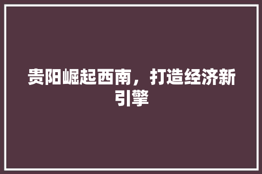 贵阳崛起西南,打造经济新引擎 贵阳崛起西南,打造经济新引擎
