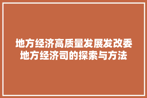 地方经济高质量发展发改委地方经济司的探索与方法 地方经济高质量发展发改委地方经济司的探索与方法