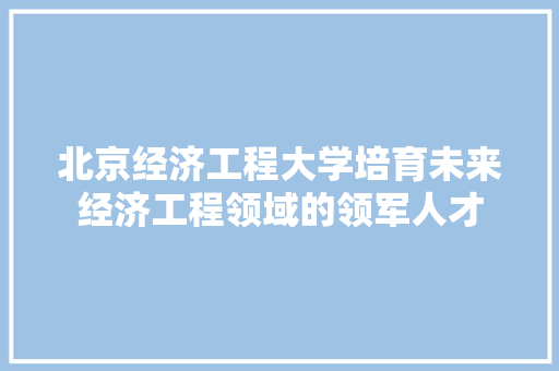 北京经济工程大学培育未来经济工程领域的领军人才 北京经济工程大学培育未来经济工程领域的领军人才