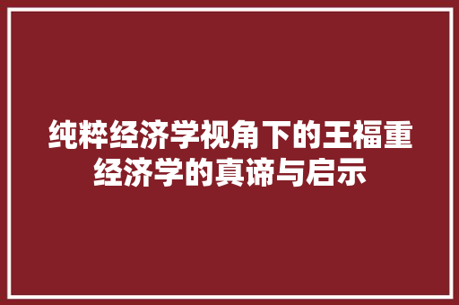纯粹经济学视角下的王福重经济学的真谛与启示 纯粹经济学视角下的王福重经济学的真谛与启示