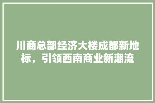 川商总部经济大楼成都新地标,引领西南商业新潮流 川商总部经济大楼成都新地标,引领西南商业新潮流