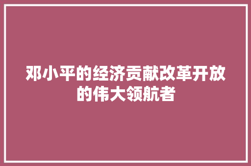 邓小平的经济贡献改革开放的伟大领航者 邓小平的经济贡献改革开放的伟大领航者