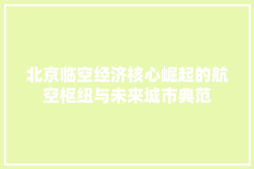 北京临空经济核心崛起的航空枢纽与未来城市典范 北京临空经济核心崛起的航空枢纽与未来城市典范