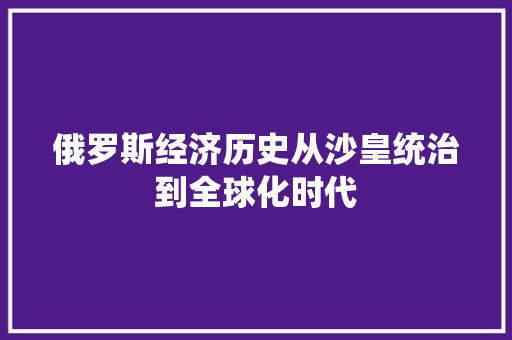 俄罗斯经济历史从沙皇统治到全球化时代 俄罗斯经济历史从沙皇统治到全球化时代