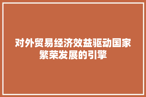 对外贸易经济效益驱动国家繁荣发展的引擎 对外贸易经济效益驱动国家繁荣发展的引擎