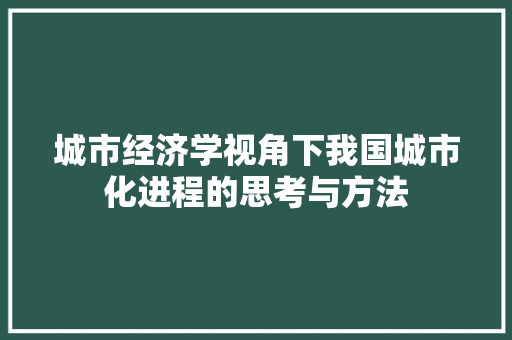 城市经济学视角下我国城市化进程的思考与方法 城市经济学视角下我国城市化进程的思考与方法