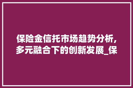 保险金信托市场趋势分析,多元融合下的创新发展_保险金信托市场趋势 保险金信托市场趋势分析,多元融合下的创新发展_保险金信托市场趋势