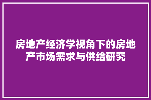 房地产经济学视角下的房地产市场需求与供给研究 房地产经济学视角下的房地产市场需求与供给研究