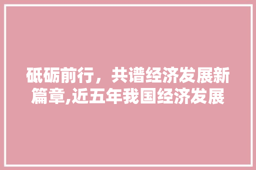 砥砺前行,共谱经济发展新篇章,近五年我国经济发展回顾与展望 砥砺前行,共谱经济发展新篇章,近五年我国经济发展回顾与展望
