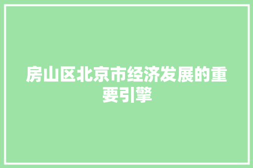 房山区北京市经济发展的重要引擎 房山区北京市经济发展的重要引擎