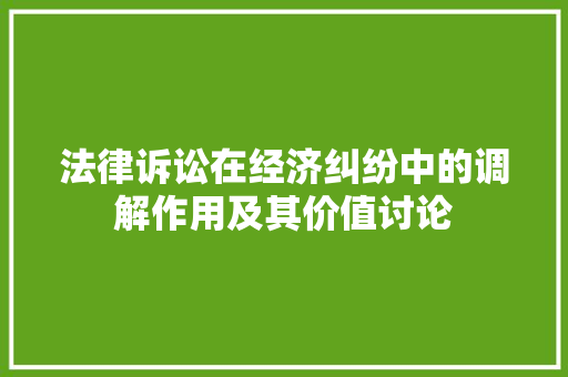 法律诉讼在经济纠纷中的调解作用及其价值讨论 法律诉讼在经济纠纷中的调解作用及其价值讨论