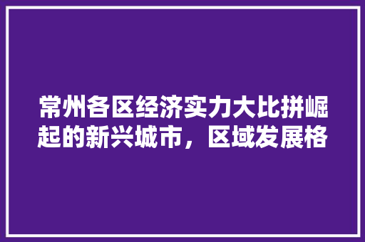 常州各区经济实力大比拼崛起的新兴城市,区域发展格局再升级 常州各区经济实力大比拼崛起的新兴城市,区域发展格局再升级