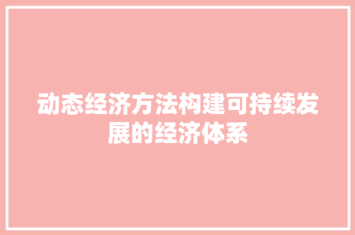 动态经济方法构建可持续发展的经济体系 动态经济方法构建可持续发展的经济体系