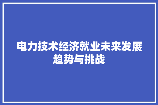 电力技术经济就业未来发展趋势与挑战 电力技术经济就业未来发展趋势与挑战