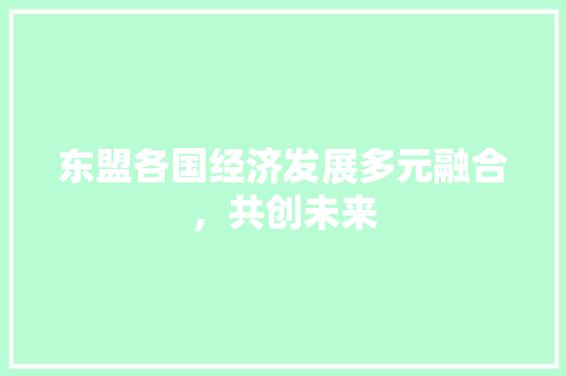 东盟各国经济发展多元融合,共创未来 东盟各国经济发展多元融合,共创未来