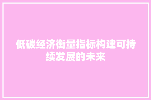 低碳经济衡量指标构建可持续发展的未来 低碳经济衡量指标构建可持续发展的未来