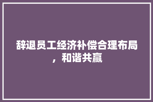 辞退员工经济补偿合理布局,和谐共赢 辞退员工经济补偿合理布局,和谐共赢