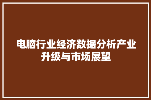 电脑行业经济数据分析产业升级与市场展望 电脑行业经济数据分析产业升级与市场展望