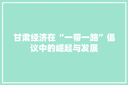 甘肃经济在“一带一路”倡议中的崛起与发展 甘肃经济在“一带一路”倡议中的崛起与发展