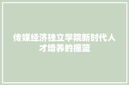 传媒经济独立学院新时代人才培养的摇篮 传媒经济独立学院新时代人才培养的摇篮