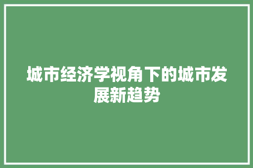 城市经济学视角下的城市发展新趋势 城市经济学视角下的城市发展新趋势