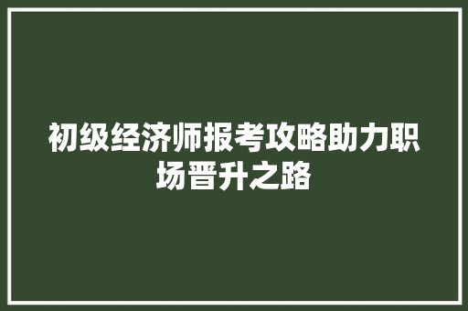 初级经济师报考攻略助力职场晋升之路 初级经济师报考攻略助力职场晋升之路