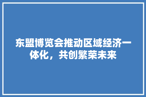 东盟博览会推动区域经济一体化，共创繁荣未来
