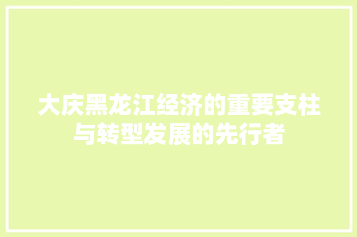 大庆黑龙江经济的重要支柱与转型发展的先行者 大庆黑龙江经济的重要支柱与转型发展的先行者