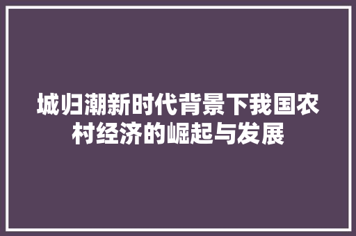 城归潮新时代背景下我国农村经济的崛起与发展 城归潮新时代背景下我国农村经济的崛起与发展