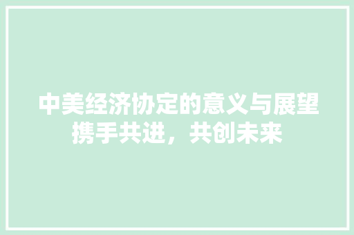 中美经济协定的意义与展望携手共进,共创未来 中美经济协定的意义与展望携手共进,共创未来