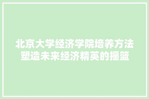 北京大学经济学院培养方法塑造未来经济精英的摇篮 北京大学经济学院培养方法塑造未来经济精英的摇篮