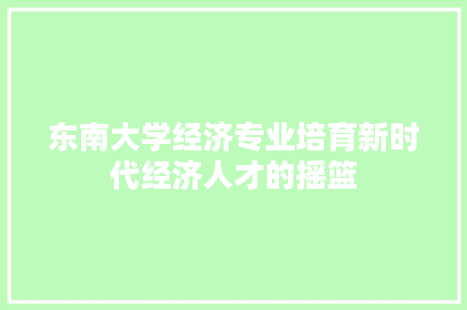 东南大学经济专业培育新时代经济人才的摇篮 东南大学经济专业培育新时代经济人才的摇篮