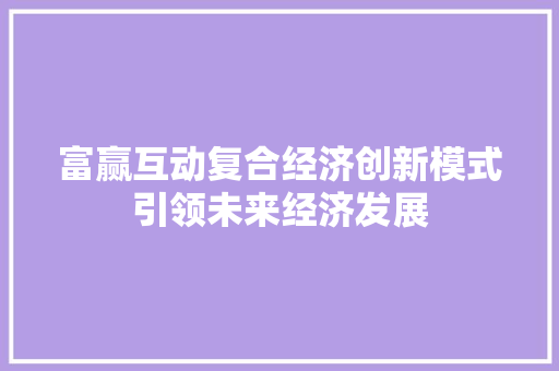 富赢互动复合经济创新模式引领未来经济发展 富赢互动复合经济创新模式引领未来经济发展