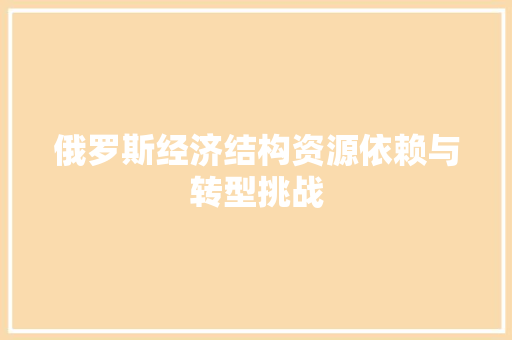 俄罗斯经济结构资源依赖与转型挑战 俄罗斯经济结构资源依赖与转型挑战