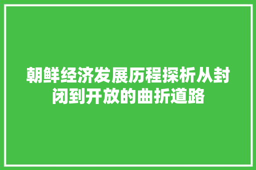 朝鲜经济发展历程探析从封闭到开放的曲折道路 朝鲜经济发展历程探析从封闭到开放的曲折道路