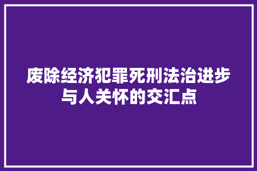 废除经济犯罪死刑法治进步与人关怀的交汇点 废除经济犯罪死刑法治进步与人关怀的交汇点